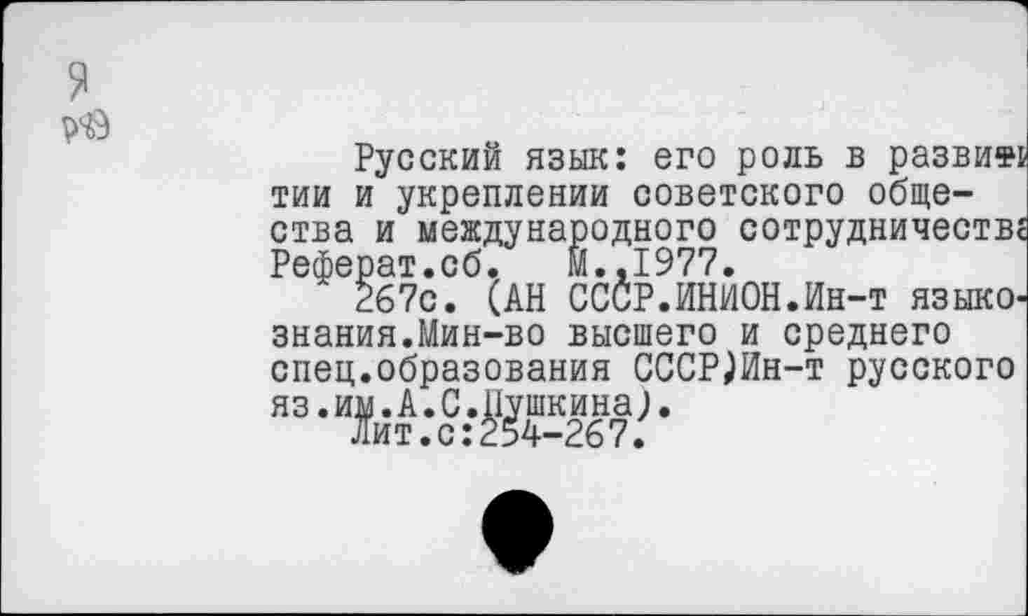 ﻿я
Русский язык: его роль в развит тии и укреплении советского общества и международного сотрудничеств Реферат.сб. И.,1977.
267с. (АН СССР.ИНИОН.Ин-т языко знания.Мин-во высшего и среднего спец.образования СССР)Ин-т русского яз.им.А.С.Пушкина).
Лит.с:254-267.